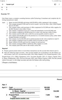 ba b ...
ll 66% 7:57 pm
Tutorial-4.pdf
b.
4
e.
с.
3
Exercise "2":
Gary Bauer opens a computer consulting business called Technology Consultants and completes the fol-
lowing transactions in April.
1 Bauer invested $100,000 cash along with $24,000 in office equipment in the company.
2 The company prepaid $7,200 cash for twelve months' rent for an offīice. (Hint: Debit Prepaid
Rent for $7,200.)
3 The company made credit purchases of office equipment for $12,000 and office supplies for
$2,400. Payment is due within 10 days.
6 The company completed services for a client and immediately received $2,000 cash.
9 The company completed an $8,000 project for a client, who must pay within 30 days.
13 The company paid $14,400 cash to settle the account payable created on April 3.
19 The company paid $6,000 cash for the premium on a 12-month insurance policy. (Hint: Debit
Prepaid Insurance for $6,000.)
22 The company received $6,400 cash as partial payment for the work completed on April 9.
25 The company completed work for another client for $2,640 on credit.
28 Bauer withdrew $6,200 cash from the company for personal use.
29 The company purchased $800 of additional office supplies on credit.
30 The company paid $700 cash for this month's utility bill.
April
Required
1. Prepare general journal entries to record these transactions (use the account titles listed in part 2).
2. Open the following ledger accounts-their account numbers are in parentheses (use the balance col-
umn format): Cash (101); Accounts Receivable (106); Office Supplies (124); Prepaid Insurance (128);
Prepaid Rent (131); Office Equipment (163); Accounts Payable (201); G. Bauer, Capital (301);
G. Bauer, Withdrawals (302); Services Revenue (403); and Utilities Expense (690). Post the journal
entries from part 1 to the ledger accounts and enter the balance after each posting.
3.Prepare a trial balance.
1
Financi
Part 1
Cash...
Office Equipment..
G. Bauer, Capital.
Owner invested cash and equipment.
April 1
100,000
24,000
124,000
2 Prepaid Rent...
Cash...
Prepaid twelve months' rent.
7,200
7,200
