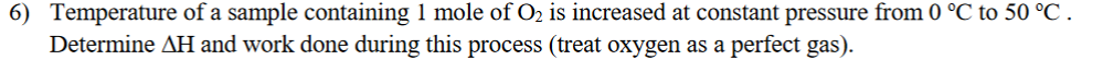 6) Temperature of a sample containing 1 mole of O2 is increased at constant pressure from 0 °C to 50 °C .
Determine AH and work done during this process (treat oxygen as a perfect gas).
