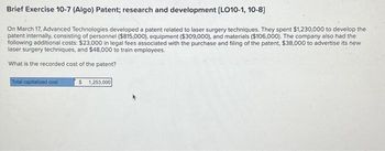 Brief Exercise 10-7 (Algo) Patent; research and development [LO10-1, 10-8]
On March 17, Advanced Technologies developed a patent related to laser surgery techniques. They spent $1,230,000 to develop the
patent internally, consisting of personnel ($815,000), equipment ($309,000), and materials ($106,000). The company also had the
following additional costs: $23,000 in legal fees associated with the purchase and filing of the patent, $38,000 to advertise its new
laser surgery techniques, and $48,000 to train employees.
What is the recorded cost of the patent?
Total capitalized cost
$ 1,253,000