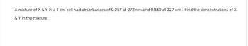 A mixture of X & Y in a 1 cm cell had absorbances of 0.957 at 272 nm and 0.559 at 327 nm. Find the concentrations of X
& Y in the mixture.