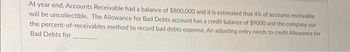 At year end, Accounts Receivable had a balance of $800,000 and it is estimated that 4% of accounts receivable
will be uncollectible. The Allowance for Bad Debts account has a credit balance of $9000 and the company use
the percent-of-receivables method to record bad debts expense. An adjusting entry needs to credit Allowance for
Bad Debts for