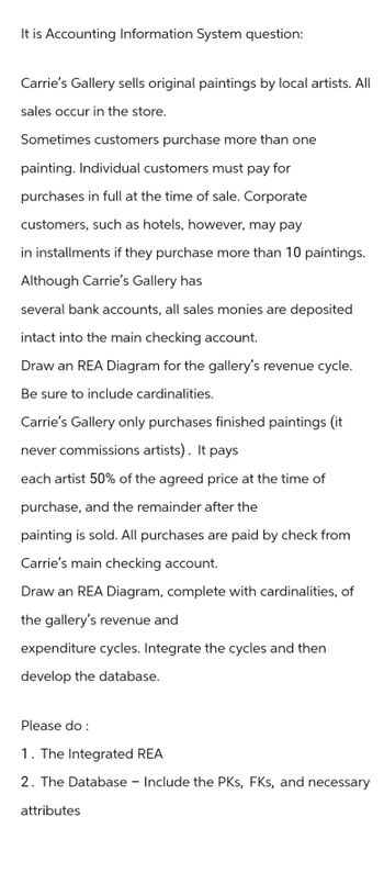 It is Accounting Information System question:
Carrie's Gallery sells original paintings by local artists. All
sales occur in the store.
Sometimes customers purchase more than one
painting. Individual customers must pay for
purchases in full at the time of sale. Corporate
customers, such as hotels, however, may pay
in installments if they purchase more than 10 paintings.
Although Carrie's Gallery has
several bank accounts, all sales monies are deposited
intact into the main checking account.
Draw an REA Diagram for the gallery's revenue cycle.
Be sure to include cardinalities.
Carrie's Gallery only purchases finished paintings (it
never commissions artists). It pays
each artist 50% of the agreed price at the time of
purchase, and the remainder after the
painting is sold. All purchases are paid by check from
Carrie's main checking account.
Draw an REA Diagram, complete with cardinalities, of
the gallery's revenue and
expenditure cycles. Integrate the cycles and then
develop the database.
Please do :
1. The Integrated REA
2. The Database - Include the PKs, FKs, and necessary
attributes