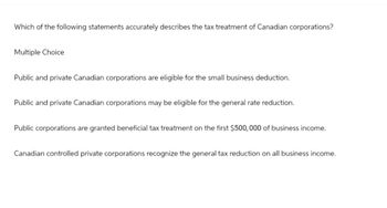 Which of the following statements accurately describes the tax treatment of Canadian corporations?
Multiple Choice
Public and private Canadian corporations are eligible for the small business deduction.
Public and private Canadian corporations may be eligible for the general rate reduction.
Public corporations are granted beneficial tax treatment on the first $500,000 of business income.
Canadian controlled private corporations recognize the general tax reduction on all business income.