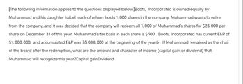 [The following information applies to the questions displayed below.] Boots, Incorporated is owned equally by
Muhammad and his daughter Isabel, each of whom holds 1,000 shares in the company. Muhammad wants to retire
from the company, and it was decided that the company will redeem all 1,000 of Muhammad's shares for $25,000 per
share on December 31 of this year. Muhammad's tax basis in each share is $500. Boots, Incorporated has current E&P of
$1,000,000, and accumulated E&P was $5,000,000 at the beginning of the year.b. If Muhammad remained as the chair
of the board after the redemption, what are the amount and character of income (capital gain or dividend) that
Muhammad will recognize this year?Capital gain Dividend