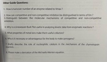 Other Guide Questions:
1. How is turnover number of an enzyme related to Vmax?
2. How can competitive and non-competitive inhibition be distinguished in terms of Km ?
3. Distinguish between the molecular mechanisms of competitive and non-competitive
inhibition.
4. Why is a Lineweaver-Burk Plot useful in analyzing kinetic data from enzymatic reactions ?
5. What properties of metal ions make them useful cofactors?
6. Why
necessary or advantageous for the body to make zymogens?
7. Briefly describe the role of nucleophilic catalysis in the mechanism of the chymotrypsin
reaction.
8. Please make a derivation of the Michaelis-Menten equation.