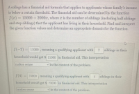 A college has a financial aid formula that applies to applicants whose family's income
is below a certain threshold. The financial aid can be determined by the function
f(z) = 15000 + 2000zr, where z is the number of siblings (including half siblings
and step siblings) that the applicant has living in their household. Find and interpret
the given function values and determine an appropriate domain for the function.
S(-2) = 11000 , meaning a qualifying applicant with
2 siblings in their
household would
get
$ 11000 in finaincial aid. This interpretation
makes sense
in the context of the problem.
f(4)
= 23000 , meaning a qualifying applicant with
4 siblings in their
household would get s 23000 in finaincial aid. This interpretation
makes sense
in the context of the problem.
