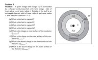 Problem 3
Problem: A point charge with charge +Q is surrounded
by a charged conducting shell, with total charge -2Q, of
inner radius a and outer radius b. Outside of the shell is an
uncharged dielectric shell of inner radius b and outer radius
c, with dielectric constant x = 3.
-2Q
IV
III
I
(a)What is the field in region 1?
(b)What is the field in region II?
(c)What is the field in region III?
I
(d)What is the field in region IV?
Air
(e)What is the charge on inner surface of the conductor
Qe,inner?
(f)What is the charge on the outer surface of the con-
ductor Qe,outer?
Conductor
Dielectric
(g)What is the bound charge on the inner surface of the
dielectric Qa,inner?
(h)What is the bound charge on the outer surface of
the dielectric Qd,outer?
