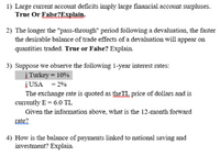 1) Large current account deficits imply large financial account surpluses.
True Or False?Explain.
2) The longer the "pass-through" period following a devaluation, the faster
the desirable balance of trade effects of a devaluation will appear on
quantities traded. True or False? Explain.
3) Suppose we observe the following 1-year interest rates:
į Turkey = 10%
į USA = 2%
The exchange rate is quoted as theTL price of dollars and is
currently E = 6.0 TL
Given the information above, what is the 12-month forward
rate?
4) How is the balance of payments linked to national saving and
investment? Explain.
