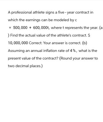 A professional athlete signs a five-year contract in
which the earnings can be modeled by c
=
500,000 + 600,000t, where t represents the year. (a
) Find the actual value of the athlete's contract. $
10,000,000 Correct: Your answer is correct. (b)
Assuming an annual inflation rate of 4%, what is the
present value of the contract? (Round your answer to
two decimal places.)