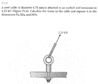 P5.4
A steel cable of diameter 4.75 mm is attached to an eyebolt and tensioned to
2.25 kN (Figure P5.4). Calculate the stress in the cable and express it in the
dimensions Pa, kPa, and MPa.
2.25 kN
