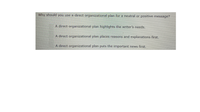 Why should you use a direct organizational plan for a neutral or positive message?
A direct organizational plan highlights the writer's needs.
A direct organizational plan places reasons and explanations first.
A direct organizational plan puts the important news first.
