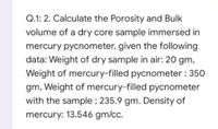 Q.1: 2. Calculate the Porosity and Bulk
volume of a dry core sample immersed in
mercury pycnometer, given the following
data: Weight of dry sample in air: 20 gm,
Weight of mercury-filled pycnometer : 350
gm, Weight of mercury-filled pycnometer
with the sample ; 235.9 gm. Density of
mercury: 13.546 gm/cc.
