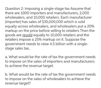 Question 2: Imposing a single-stage tax Assume that
there are 1000 importers and manufacturers, 2,000
wholesalers, and 10,000 retailers. Each manufacturer
(importer) has sales of $30,000,000 which is sold
equally across wholesalers, and wholesalers put a 20%
markup on the price before selling to retailers Then the
goods are resold equally to 10,000 retailers and the
retailers impose a 25% markup on it. Suppose the
government needs to raise 4.5 billion with a single-
stage sales tax,
a. What would be the rate of tax the government needs
to impose on the sales of importers and manufacturers
to achieve the revenue target.
b. What would be the rate of tax the government needs
to impose on the sales of wholesalers to achieve the
revenue target?