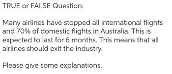 TRUE or FALSE Question:
Many airlines have stopped all international flights
and 70% of domestic flights in Australia. This is
expected to last for 6 months. This means that all
airlines should exit the industry.
Please give some explanations.