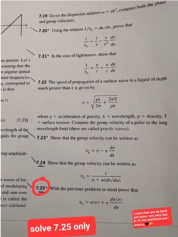 A.
at pattern. Let's
ssuming that the
e angular spatial
poral frequencies
w, correspond to
e is then
W, 1)
ir)
[7.33]
avelength of the
quals the group
eing amplitude-
e waves of fre-
of modulating
and sum over
is called the
wer sideband.
7.19 Given the dispersion relation w = ak', compute both the phase
and group velocities.
-7.20* Using the relation 1/v = dk/dv. prove that
1
Vg
I
V₂
7.21* In the case of lightwaves, show that
V =
1
Ve
v dv
v² dv
V
7.22 The speed of propagation of a surface wave in a liquid of depth
much greater than λ is given by
v dn
c dv
11
-+-
C
solve 7.25 only
where g = acceleration of gravity, λ = wavelength, p = density. Y
= surface tension. Compute the group velocity of a pulse in the long
wavelength limit (these are called gravity waves).
7.23* Show that the group velocity can be written as
dv
dλ
7.24 Show that the group velocity can be written as
gλ
2πΥ
+
2πT pλ
Vg = V-A
(
n + w(dn/dw)
7.25 With the previous problem in mind prove that
dn (v)
dv
n₂ = n(v) + v.
i need clear ans by hand
and solve very very fast
in 20 min and thank you
DYBALA