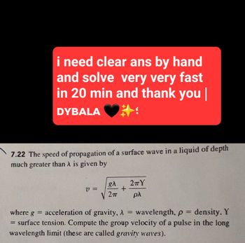 i need clear ans by hand
and solve very very fast
in 20 min and thank you |
DYBALA
7.22 The speed of propagation of a surface wave in a liquid of depth
much greater than λ is given by
=
V=
gλ
2п
+
2πΥ
βλ
where g acceleration of gravity, A
=
wavelength, p = density. Y
surface tension. Compute the group velocity of a pulse in the long
wavelength limit (these are called gravity waves).