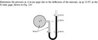 Determine the pressure at A in psi gage due to the deflection of the mercury, sp gr 13.57, in the
U-tube gage shown in Fig. 2-8.
12.65 ft
1200 ft
Water
C 10.00 ft
