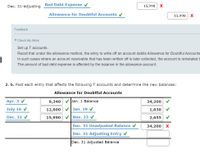 Dec. 31-adjusting
Bad Debt Expense v
15,990 X
Allowance for Doubtful Accounts v
15,990 X
Feedback
V Check My Work
Set up T accounts.
Recall that under the allowance method, the entry to write off an account debits Allowance for Doubtful Accounts
In such cases where an account receivable that has been written off is later collected, the account is reinstated b
The amount of bad debt expense is affected by the balance in the allowance account.
2. b. Post each entry that affects the following T accounts and determine the new balances:
Allowance for Doubtful Accounts
Apr. 3 V
9,340
V Jan. 1 Balance
34,200
July 16 v
12,600
Jan. 19 V
1,630 V
Dec. 31 V
15,990
Nov. 23 V
2,655
Dec. 31 Unadjusted Balance v
34,200 x
Dec. 31 Adjusting Entry v
Dec. 31 Adjusted Balance
