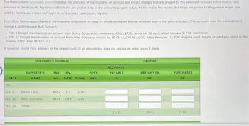 The three-column purchases journal handles the purchase of merchandise on account and freight charges that are prepaid by the seller and included in the invoice total.
Amounts in the Accounts Payable credit column are posted daily to the accounts payable ledger. At the end of the month, the totals are posted to the general ledger as a
debit to Purchases, a debit to Freight In, and a credit to Accounts Payable.
Record the following purchases of merchandise on account on page 65 of the purchases journal and then post to the general ledger. (The company uses the same account
numbers as Whitewater Raft Supply.)
• Feb. 5 Bought merchandise on account from Nancy Corporation, invoice no. A552, $752; terms net 30 days; dated January 3; FOB destination.
• Feb. 21 Bought merchandise on account from Allen Company, invoice no. 8545, $1,524.41; n/30; dated February 19; FOB shipping point, freight prepaid and added to the
invoice, $150 (total $1,674.41).
If required, round your answers to the nearest cent. If an amount box does not require an entry, leave it blank.
PURCHASES JOURNAL
PAGE 65
DATE
SUPPLIER'S
NAME
INV
INV.
POST.
NO. DATE TERMS REF.
ACCOUNTS
PAYABLE
CR.
FREIGHT IN
PURCHASES
DR.
DR.
20--
Feb. 5
Nancy Corp.
A552 1/3 n/30
Feb. 21
Allen Company
8545 2/19 n/30
Feb. 28
Totals
(212)
(514)
(511)