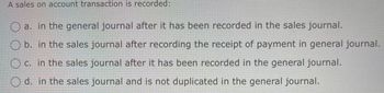 A sales on account transaction is recorded:
a. in the general journal after it has been recorded in the sales journal.
Ob. in the sales journal after recording the receipt of payment in general journal.
c. in the sales journal after it has been recorded in the general journal.
d. in the sales journal and is not duplicated in the general journal.