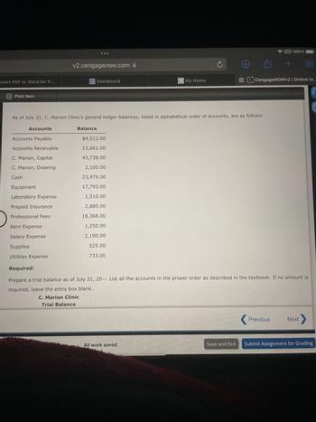 v2.cengagenow.com
nvert PDF to Word for fr...
-Dashboard
Print Item
VPN 100%
+88
My Home
C CengageNOWv2 | Online te..
As of July 31, C. Marion Clinic's general ledger balances, listed in alphabetical order of accounts, are as follows:
Accounts
Balance
Accounts Payable
$4,512.00
Accounts Receivable
13,661.00
C. Marion, Capital
43,738.00
C. Marion, Drawing
2,100.00
Cash
23,976.00
Equipment
17,793.00
Laboratory Expense
1,510.00
Prepaid Insurance
2,880.00
Professional Fees
18,368.00
Rent Expense
1,250.00
Salary Expense
2,190.00
Supplies
525.00
Utilities Expense
733.00
Required:
Prepare a trial balance as of July 31, 20--. List all the accounts in the proper order as described in the textbook. If no amount is
required, leave the entry box blank.
C. Marion Clinic
Trial Balance
Previous
Next
All work saved.
Save and Exit Submit Assignment for Grading