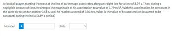 A football player, starting from rest at the line of scrimmage, accelerates along a straight line for a time of 3.39 s. Then, during a
negligible amount of time, he changes the magnitude of his acceleration to a value of 1.79 m/s². With this acceleration, he continues in
the same direction for another 2.58 s, until he reaches a speed of 7.56 m/s. What is the value of his acceleration (assumed to be
constant) during the initial 3.39-s period?
Number
Units