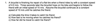 1. A bicyclist is finishing his repair of a flat tire when a friend rides by with a constant speed
of 4.0 m/s. Three seconds later the bicyclist hops on his bike and begins to follow the
friend with an initial speed of 10 m/s. Assume the bicyclist continues at a constant
speed of 10 m/s until he catches the friend.
a) Calculate the time it takes to catch his friend.
b) How fast is he moving when he catches his friend?
c) How far did he travel to catch his friend?
