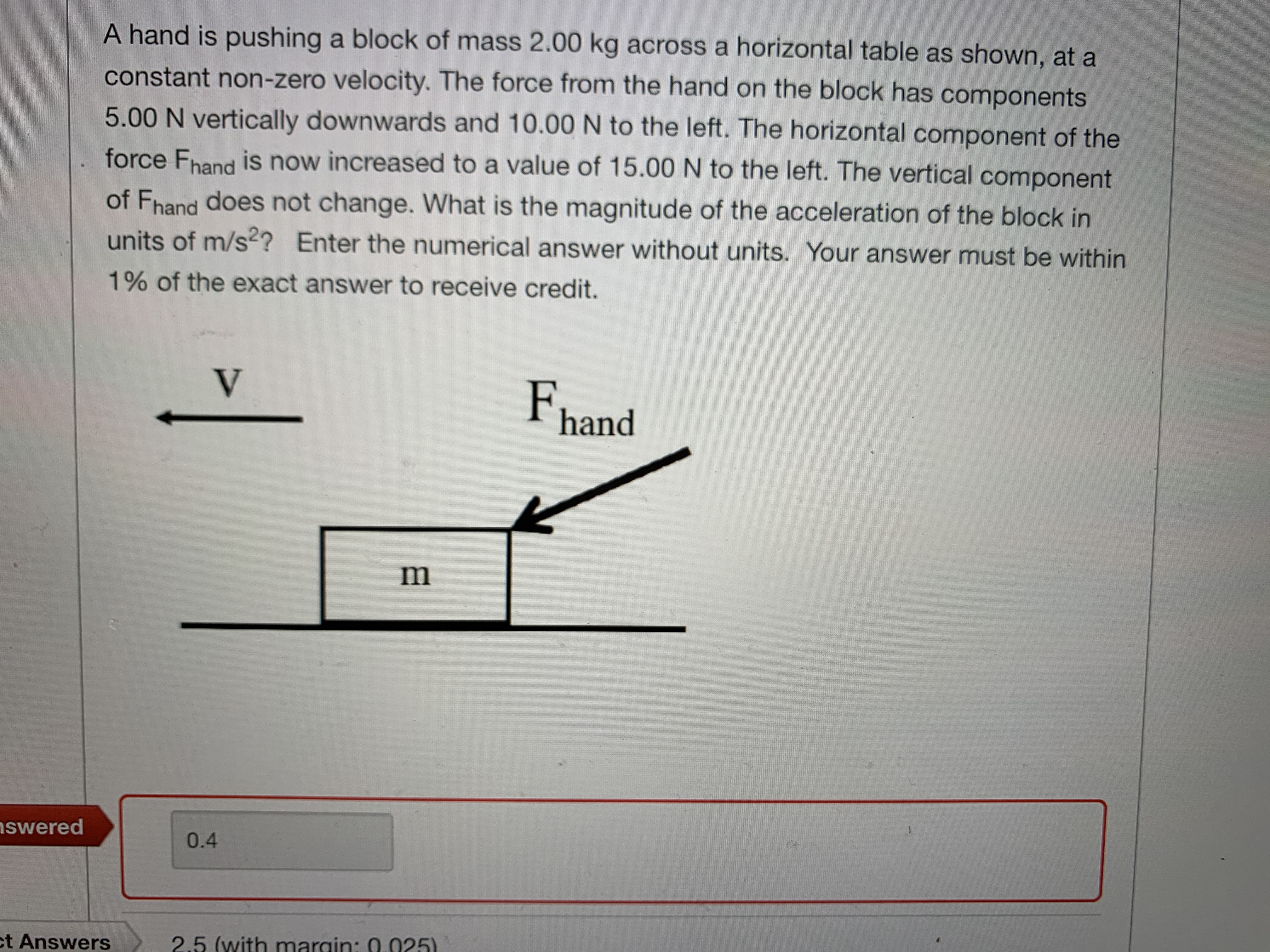 A hand is pushing a block of mass 2.00 kg across a horizontal table as shown, at a
constant non-zero velocity. The force from the hand on the block has components
5.00 N vertically downwards and 10.00 N to the left. The horizontal component of the
force Fhand is now increased to a value of 15.00 N to the left. The vertical component
of Fhand does not change. What is the magnitude of the acceleration of the block in
units of m/s²? Enter the numerical answer without units. Your answer must be within
1% of the exact answer to receive credit.
V
F.
hand
nswered
0.4
ct Answers
2.5 (with margin: 0.025)
