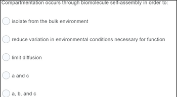 Compartmentation occurs through biomolecule self-assembly in order to:
O isolate from the bulk environment
reduce variation in environmental conditions necessary for function
limit diffusion
a and c
a, b, and c