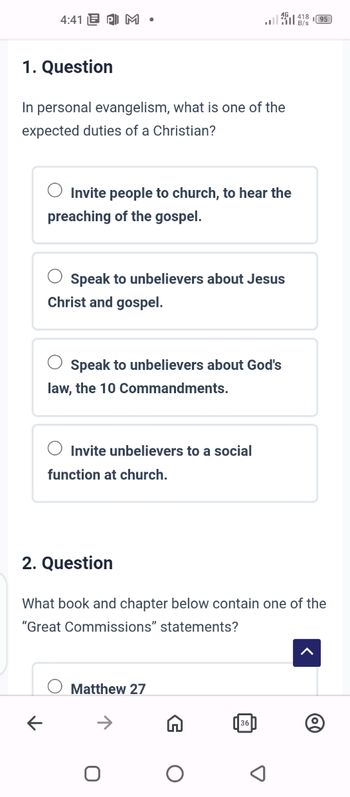 4:41 PM •
יו
1. Question
In personal evangelism, what is one of the
expected duties of a Christian?
Invite people to church, to hear the
preaching of the gospel.
Speak to unbelievers about Jesus
Christ and gospel.
Speak to unbelievers about God's
law, the 10 Commandments.
Invite unbelievers to a social
function at church.
2. Question
What book and chapter below contain one of the
"Great Commissions" statements?
Matthew 27
U
O
D
41895
B/s