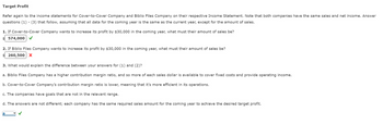 Target Profit
Refer again to the income statements for Cover-to-Cover Company and Biblio Files Company on their respective Income Statement. Note that both companies have the same sales and net income. Answer
questions (1)-(3) that follow, assuming that all data for the coming year is the same as the current year, except for the amount of sales.
1. If Cover-to-Cover Company wants to increase its profit by $30,000 in the coming year, what must their amount of sales be?
$574,000 ✓
2. If Biblio Files Company wants to increase its profit by $30,000 in the coming year, what must their amount of sales be?
$260,500 X
3. What would explain the difference between your answers for (1) and (2)?
a. Biblio Files Company has a higher contribution margin ratio, and so more of each sales dollar is available to cover fixed costs and provide operating income.
b. Cover-to-Cover Company's contribution margin ratio is lower, meaning that it's more efficient in its operations.
c. The companies have goals that are not in the relevant range.
d. The answers are not different; each company has the same required sales amount for the coming year to achieve the desired target profit.
a