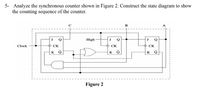 5- Analyze the synchronous counter shown in Figure 2. Construct the state diagram to show
the counting sequence of the counter.
B
A
High
J
Q
Clock
O CK
CK
СК
K
Q
K Q
K Q
Figure 2
