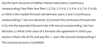 Use the term structure of riskfree interest rates below (continuous
compounding) Year Rate Year Rate 12,5% 23,0 % 3 3,4% 43,7% 54,0%
a) What is the implied forward rate between years 2 and 3 (continuous
compounding)? Use two decimals. b) Convert the continuous forward rate
in b) into the equivalent forward rate with annual compounding. Use two
decimals. c) What is the value of a forward rate agreement in which you
receive a fixed rate of 5% and pay the 1 - year rate (annual compounding) ?
The nominal amount is $1000000.