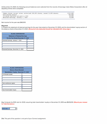 At December 31, 2020, the following account balances were selected from the records of beverage maker Blake Corporation after all
adjusting entries were completed:
Common shares (no-par value; authorized 100,000 shares; issued 35,000 shares)
Contributed surplus
Dividends declared and paid in 2020
Retained earnings, January 1, 2020
Net income for the year was $48,000.
Required:
1. Prepare the statement of retained earnings for the year that ended on December 31, 2020, and the shareholders' equity section of
the balance sheet at December 31, 2020. (Amounts to be deducted should be indicated with minus sign.)
BLAKE CORPORATION
Statement of Retained Earnings
For the Year Ended December 31, 2020
Retained Earnings, January 1, 2020
Retained Earnings, December 31, 2020
BLAKE CORPORATION
Balance Sheet (Excerpt)
Shareholders' Equity-December 31, 2020
Contributed capital:
Total contributed capital
Total Shareholders' Equity
$525,000
180,000
28,000
76,000
2-a. Compute the ROE ratio for 2020, assuming total shareholders' equity on December 31, 2019 was $629,000. (Round your answer
to 1 decimal place.)
ROE ratio
2-b. This part of the question is not part of your Connect assignment.