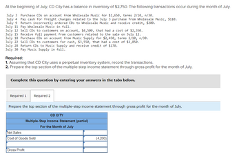 At the beginning of July, CD City has a balance in inventory of $2,750. The following transactions occur during the month of July.
July 3 Purchase CDs on account from Wholesale Music for $1,650, terms 2/10, n/30.
July 4 Pay cash for freight charges related to the July 3 purchase from Wholesale Music, $110.
July 9
Return incorrectly ordered CDs to Wholesale Music and receive credit, $200.
July 11 Pay Wholesale Music in full.
July 12 Sell CDs to customers on account, $4,500, that had a cost of $2,350.
July 15 Receive full payment from customers related to the sale on July 12.
July 18 Purchase CDs on account from Music Supply for $2,450, terms 2/10, n/30.
July 22 Sell CDs to customers for cash, $3,550, that had a cost of $1,850.
July 28 Return CDs to Music Supply and receive credit of $170.
July 30 Pay Music Supply in full.
Required:
1. Assuming that CD City uses a perpetual inventory system, record the transactions.
2. Prepare the top section of the multiple-step income statement through gross profit for the month of July.
Complete this question by entering your answers in the tabs below.
Required 1
Required 2
Prepare the top section of the multiple-step income statement through gross profit for the month of July.
Gross Profit
CD CITY
Multiple-Step Income Statement (partial)
For the Month of July
Net Sales
Cost of Goods Sold
(4,200)