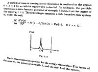 A particle of mass in moving in one dimension is confined to the region
0 < 1 < L by an infinite square well potential. In addition, the particle
experiences a delta function potential of strengtlh A located at the center of
the well (Fig. 1.11). The Schrödinger equation which describes this system
is, within the well,
+ A8 (x – L/2) v (x)
== Ep(x),
0 < x < L.
!!
2m
VIx)
L/2
Fig. 1.11
Find a transcendental equation for the energy eigenvalues E in terms of
the mass m, the potential strength A, and the size L of the system.
