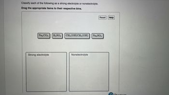 Classify each of the following as a strong electrolyte or nonelectrolyte.
Drag the appropriate items to their respective bins.
Na₂CO3
Strong electrolyte
H₂SO4
CH₂ (OH)CH₂ (OH)
Nonelectrolyte
Reset
Na₂SO4
Help
Pearson