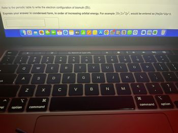3
Refer to the periodic table to write the electron configuration of bismuth (Bi).
Express your answer in condensed form, in order of increasing orbital energy. For example [He]2s22p2, would be entered as [He]2s^22p^2.
ck
esc
1
A
Pi
←
N
X
2
W
S
X
B
option command
#
3
E
D
APR
6 O tv Z
695
$
4
C
R
G Search or type URL
LL
F
%
5
V
T
G
6
Y
B
A
&
7
H
U
N
*
#00
8
J
-
#R
(
9
M
<
K
M
O
O
<
L
I
H
F
CA
P
V
.
+ 11
{
=
L
11
?
2.1
command option
1