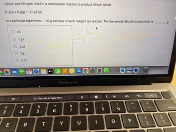 Lithium and nitrogen react in a combination reaction to produce lithium nitride:
6 Li(s) + N₂(g) → 2 LigN(s)
In a particular experiment, 1.50-g samples of each reagent are reacted. The theoretical yield of lithium nitride is
#
3
E
3.7
1.51
1.25
7.5
O 2.51
$
17
R
%
G Search or type URL
5
tv
T
A
MacBook Pro
6
Y
&
7
C
O
* 00
8
I
(
9
<
O
)
O
1
P
+ 11
}}
g.
delete.