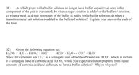 11)
component of the pair is consumed; b) when a sugar solution is added to the buffered solution;
c) when a weak acid that is not part of the buffer is added to the buffer solution; d) when a
transition metal salt solution is added to the buffered solution? Explain your answer for each of
the four.
At which point will a buffer solution no longer have buffer capacity: a) once either
Given the following equation set:
HCO; + H;O*
12)
H,CO; + H,O
Since the carbonate ion CO,? is a conjugate base of the bicarbonate ion HCO;", which in its turn
is a conjugate base of carbonic acid H,CO;, would you expect a solution prepared from equal
amounts of carbonic acid and carbonate to form a buffer solution? Why or why not?
HCO, + H,O +→ CO;² + H,O*
一
-2
