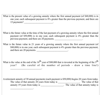 What is the present value of a growing annuity where the first annual payment (of $40,000) is in
one year, each subsequent payment is 8% greater than the previous payment, and there are
15 payments?
What is the future value at the time of the last payment of a growing annuity where the first annual
payment (of $50,000) is in one year, each subsequent payment is 4% greater than the
previous payment, and there are 20 payments.
What is the future value in 21 years of a growing annuity where the first annual payment (of
$80,000) is in one year, each subsequent payment is 4% greater than the previous payment,
and there are 20 payments.
What is the value at the end of the 16th year of $80,000 that is invested at the beginning of the 5th
year? (Be careful of the number of periods draw a time line!)
A retirement annuity of 30 annual payments (each payment is $50,000) begins 20 years from today.
The value of that annuity 20 years from today is
The value of that
annuity 19 years from today is
The value of that annuity today is