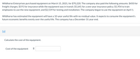 Wildhorse Enterprises purchased equipment on March 15, 2021, for $70,220. The company also paid the following amounts: $450 for
freight charges; $191 for insurance while the equipment was in transit; $1,641 for a one-year insurance policy; $1,954 to train
employees to use the new equipment; and $2,539 for testing and installation. The company began to use the equipment on April 1.
Wildhorse has estimated the equipment will have a 10-year useful life with no residual value. It expects to consume the equipment's
future economic benefits evenly over the useful life. The company has a December 31 year end.
(a)
Calculate the cost of the equipment.
Cost of the equipment
%24
