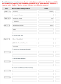 Record the September transactions. (List all debit entries before credit entries. Credit account titles
are automatically indented when the amount is entered. Do not indent manually. If no entry is
required, select "No Entry" for the account titles and enter O for the amounts.)
Date
Account Titles and Explanation
Debit
Sept. 2 :
Inventory
12300
Accounts Payable
Sept. 10 :
Accounts Payable
180
Inventory
Sept. 11 :
Accounts Receivable
6600
Sales
(To record credit sale)
Sept. 11 :
Cost of Goods Sold
Estimated Inventory Returns
Inventory
(To record cost of merchandise sold)
(To record return of goods)
(To record cost of merchandise returned)
