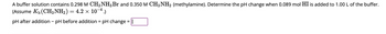 **Buffer Solution pH Change Calculation**

A buffer solution contains 0.298 M of CH₃NH₃Br and 0.350 M of CH₃NH₂ (methylamine). The task is to determine the pH change when 0.089 mol of HI is added to 1.00 L of this buffer.

- **Assumption:** \( K_b \) (CH₃NH₂) = \( 4.2 \times 10^{-4} \).

- **Calculation required:** 
  - pH after addition – pH before addition = pH change = [Blank Box for Input]

This calculation involves the use of the Henderson-Hasselbalch equation and the application of buffer capacity concepts to find the change in pH due to the addition of a strong acid (HI).