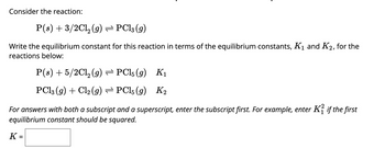 Consider the reaction:

\[ \text{P (s)} + \frac{3}{2}\text{Cl}_2 \text{(g)} \rightleftharpoons \text{PCl}_3 \text{(g)} \]

Write the equilibrium constant for this reaction in terms of the equilibrium constants, \( K_1 \) and \( K_2 \), for the reactions below:

\[ \text{P (s)} + \frac{5}{2}\text{Cl}_2 \text{(g)} \rightleftharpoons \text{PCl}_5 \text{(g)} \quad K_1 \]

\[ \text{PCl}_3 \text{(g)} + \text{Cl}_2 \text{(g)} \rightleftharpoons \text{PCl}_5 \text{(g)} \quad K_2 \]

*For answers with both a subscript and a superscript, enter the subscript first. For example, enter \( K_1^2 \) if the first equilibrium constant should be squared.*

\[ K = \boxed{} \]