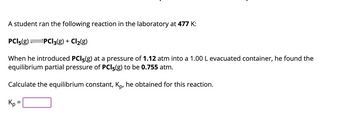 A student ran the following reaction in the laboratory at 477 K:

\[ \text{PCl}_5(\text{g}) \rightleftharpoons \text{PCl}_3(\text{g}) + \text{Cl}_2(\text{g}) \]

When he introduced \(\text{PCl}_5(\text{g})\) at a pressure of 1.12 atm into a 1.00 L evacuated container, he found the equilibrium partial pressure of \(\text{PCl}_5(\text{g})\) to be 0.755 atm.

Calculate the equilibrium constant, \( K_p \), he obtained for this reaction.

\[ K_p = \] (space for answer)

The problem involves a gaseous equilibrium where phosphorus pentachloride (\(\text{PCl}_5\)) dissociates into phosphorus trichloride (\(\text{PCl}_3\)) and chlorine gas (\(\text{Cl}_2\)). The reaction was studied at a temperature of 477 K, where the initial pressure and equilibrium pressures are given. The objective is to calculate the equilibrium constant \( K_p \) based on the pressures at equilibrium.