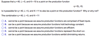 Suppose that q = 40, L = 5, and K= 10 is a point on the production function
q=f(L, K).
Is it posssible for q = 40, L = 5, and K = 11 to also be a point on this production function? Why or why not?
The combination q =40, L = 5, and K=11
A. cannot be a point because we assume production functions are comprised of fixed inputs.
B. can be a point because we assume production functions hold technology constant.
C. cannot be a point because we assume production functions are efficient.
D. cannot be a point because we assume production functions represent the short run.
E. can be a point because we assume production functions exhibit diminishing returns.