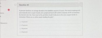 S
es
ments
S
Resources
Question 20
A pension fund has an average duration of its liabilities equal to 15 years. The fund is looking at 8-
year maturity zero-coupon bonds and a perpetual bond with yield to maturity of 4% to immunize
its interest rate risk. How much of its portfolio should it allocate to the zero-coupon bonds to
immunize if there are no other assets funding the plan?
O61 percent
47 percent
O 39 percent
53 percent