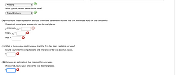 Plot (i)
What type of pattern exists in the data?
Trend Pattern
(b) Use simple linear regression analysis to find the parameters for the line that minimizes MSE for this time series.
If required, round your answers to two decimal places.
y-intercept, bo
Slope, b1 =
MSE =
=
(c) What is the average cost increase that the firm has been realizing per year?
Round your interim computations and final answer to two decimal places.
(d) Compute an estimate of the cost/unit for next year.
If required, round your answer to two decimal places.
