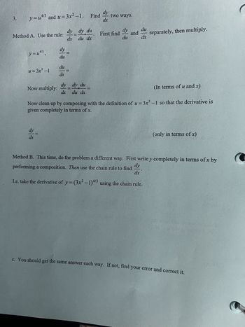 3.
Method A. Use the rule:
y=u4/3 and u=3x²-1. Find
dy du
dy
two ways.
dx
dy
dy
du
=
First find
and
separately, then multiply.
dx
du dx
du
dx
y=u4/3,
dy
=
du
du
u = 3x²-1
=
dx
Now multiply:
dy
dy du
=
=
(In terms of u and x)
dx
du dx
Now clean up by composing with the definition of u = 3x²-1 so that the derivative is
given completely in terms of x.
dy
dx
(only in terms of x)
Method B. This time, do the problem a different way. First write y completely in terms of x by
performing a composition. Then use the chain rule to find
dy
dx
I.e. take the derivative of y=(3x²-1) 4/3 using the chain rule.
c. You should get the same answer each way. If not, find your error and correct it.